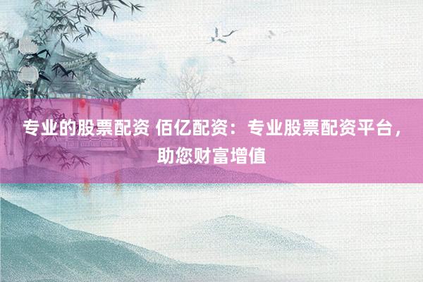 专业的股票配资 佰亿配资：专业股票配资平台，助您财富增值