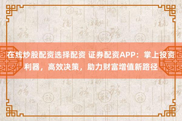 在线炒股配资选择配资 证券配资APP：掌上投资利器，高效决策，助力财富增值新路径