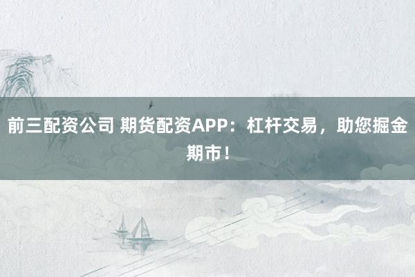 前三配资公司 期货配资APP：杠杆交易，助您掘金期市！