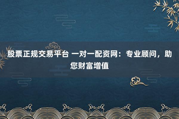 股票正规交易平台 一对一配资网：专业顾问，助您财富增值