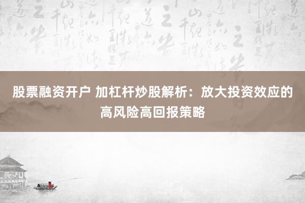 股票融资开户 加杠杆炒股解析：放大投资效应的高风险高回报策略