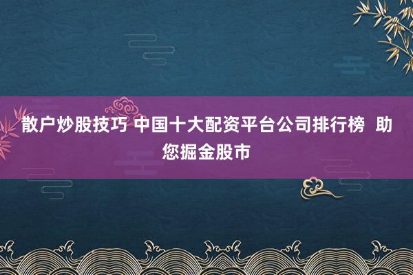 散户炒股技巧 中国十大配资平台公司排行榜  助您掘金股市