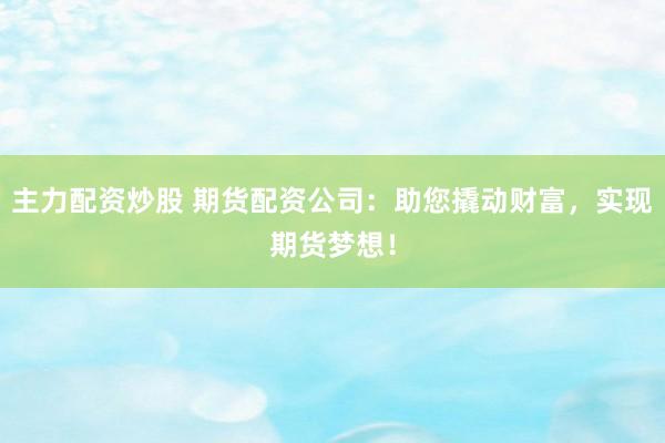 主力配资炒股 期货配资公司：助您撬动财富，实现期货梦想！