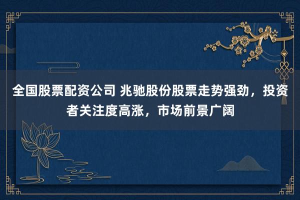 全国股票配资公司 兆驰股份股票走势强劲，投资者关注度高涨，市场前景广阔