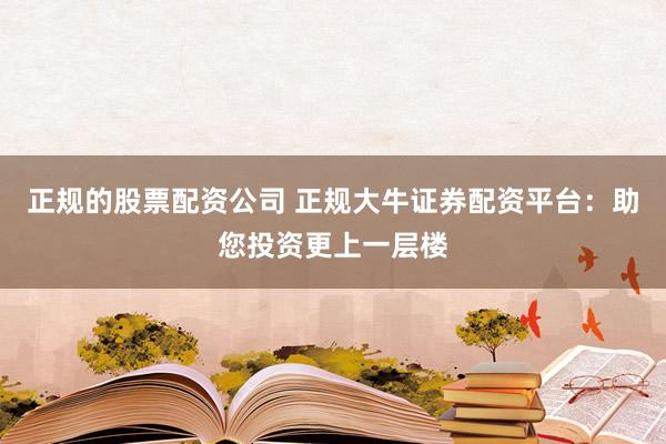 正规的股票配资公司 正规大牛证券配资平台：助您投资更上一层楼