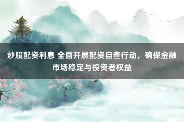 炒股配资利息 全面开展配资自查行动，确保金融市场稳定与投资者权益