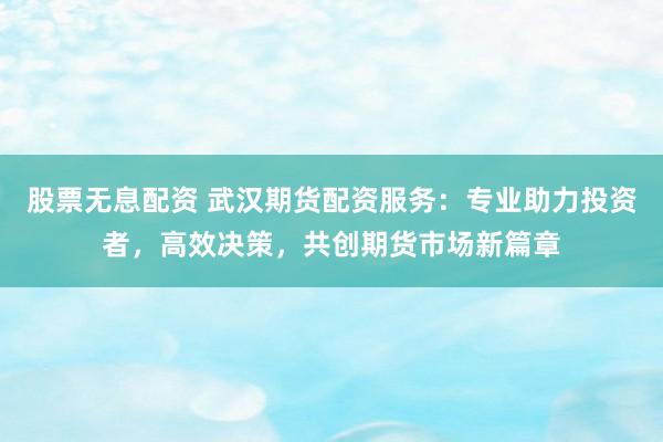 股票无息配资 武汉期货配资服务：专业助力投资者，高效决策，共创期货市场新篇章
