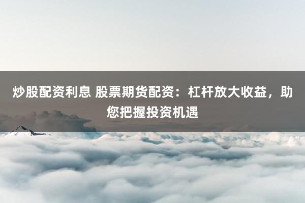炒股配资利息 股票期货配资：杠杆放大收益，助您把握投资机遇