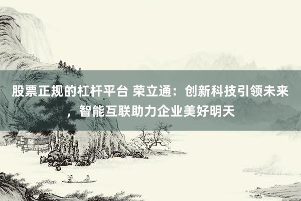 股票正规的杠杆平台 荣立通：创新科技引领未来，智能互联助力企业美好明天