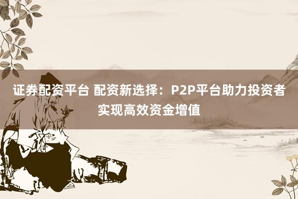证券配资平台 配资新选择：P2P平台助力投资者实现高效资金增值