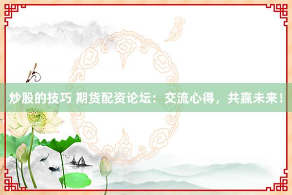 炒股的技巧 期货配资论坛：交流心得，共赢未来！