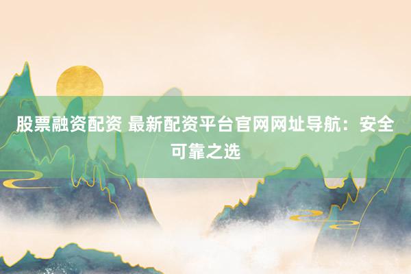 股票融资配资 最新配资平台官网网址导航：安全可靠之选