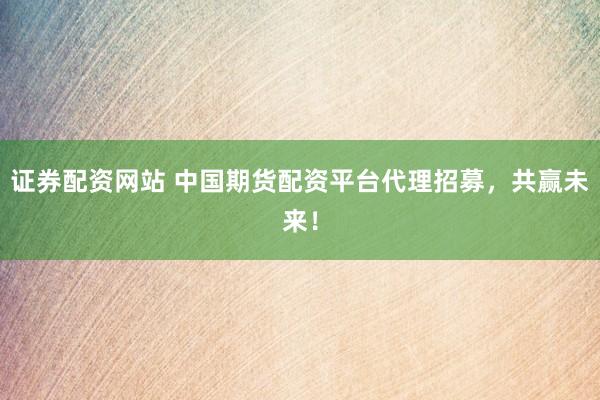 证券配资网站 中国期货配资平台代理招募，共赢未来！
