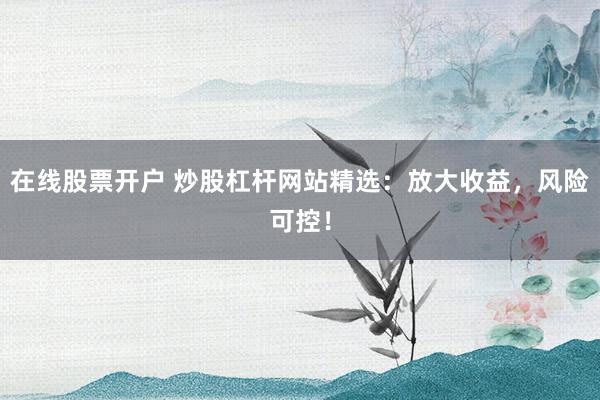 在线股票开户 炒股杠杆网站精选：放大收益，风险可控！