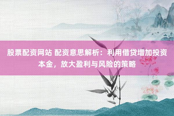 股票配资网站 配资意思解析：利用借贷增加投资本金，放大盈利与风险的策略