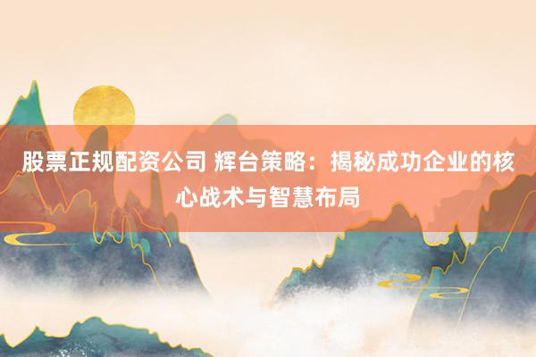 股票正规配资公司 辉台策略：揭秘成功企业的核心战术与智慧布局