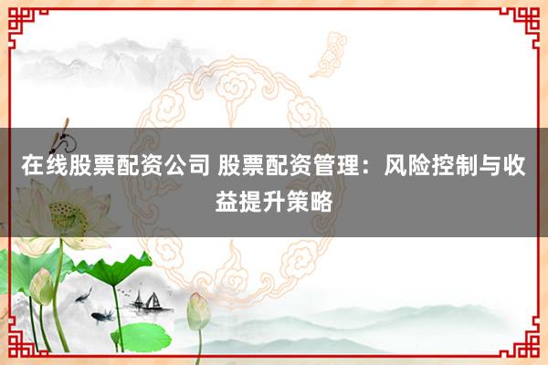 在线股票配资公司 股票配资管理：风险控制与收益提升策略