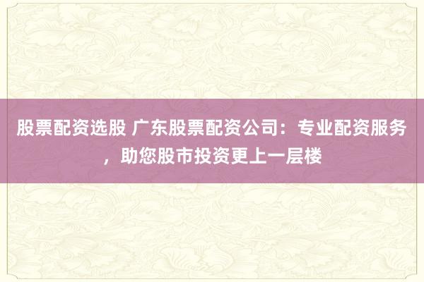 股票配资选股 广东股票配资公司：专业配资服务，助您股市投资更上一层楼