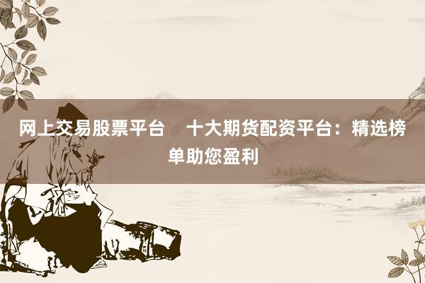 网上交易股票平台    十大期货配资平台：精选榜单助您盈利