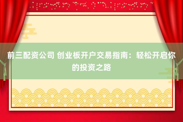 前三配资公司 创业板开户交易指南：轻松开启你的投资之路