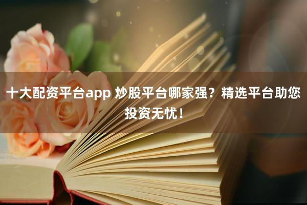 十大配资平台app 炒股平台哪家强？精选平台助您投资无忧！