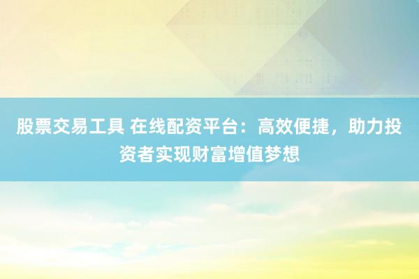 股票交易工具 在线配资平台：高效便捷，助力投资者实现财富增值梦想