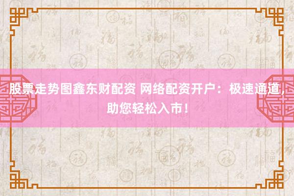 股票走势图鑫东财配资 网络配资开户：极速通道，助您轻松入市！