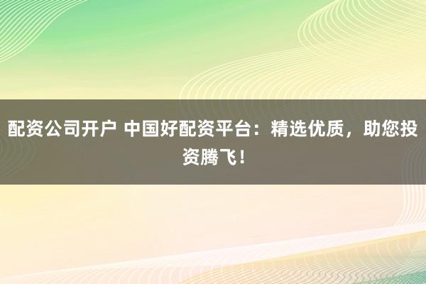 配资公司开户 中国好配资平台：精选优质，助您投资腾飞！