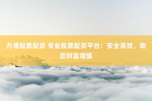 办理股票配资 专业股票配资平台：安全高效，助您财富增值