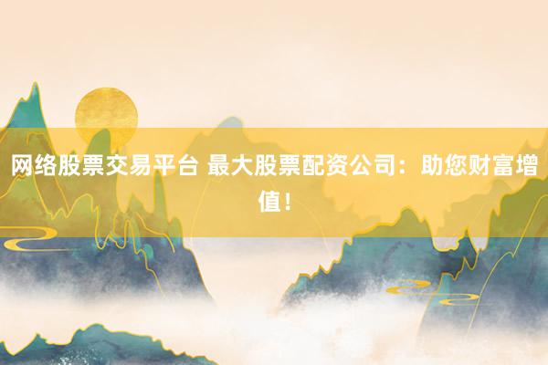 网络股票交易平台 最大股票配资公司：助您财富增值！