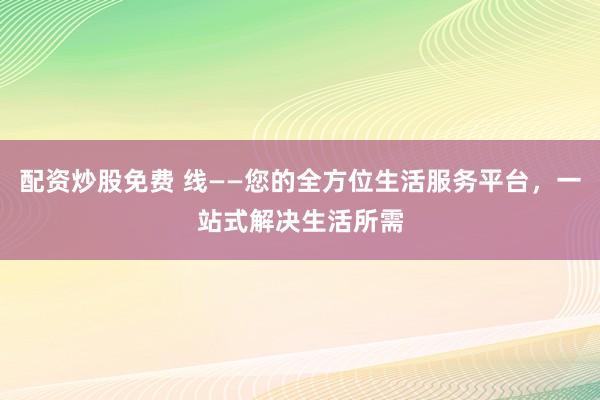 配资炒股免费 线——您的全方位生活服务平台，一站式解决生活所需
