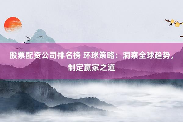 股票配资公司排名榜 环球策略：洞察全球趋势，制定赢家之道