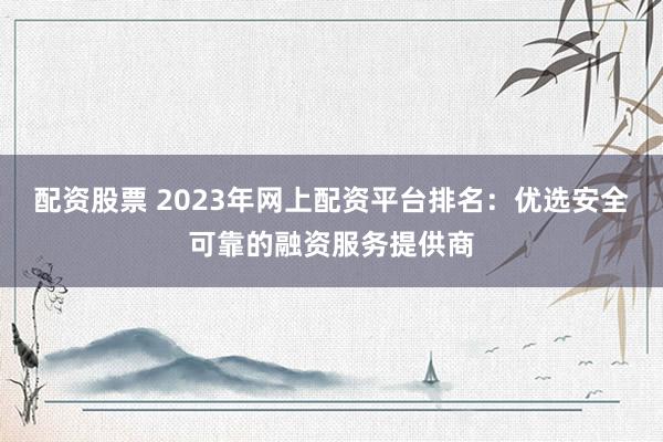 配资股票 2023年网上配资平台排名：优选安全可靠的融资服务提供商