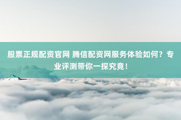 股票正规配资官网 腾信配资网服务体验如何？专业评测带你一探究竟！