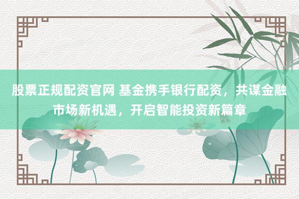 股票正规配资官网 基金携手银行配资，共谋金融市场新机遇，开启智能投资新篇章
