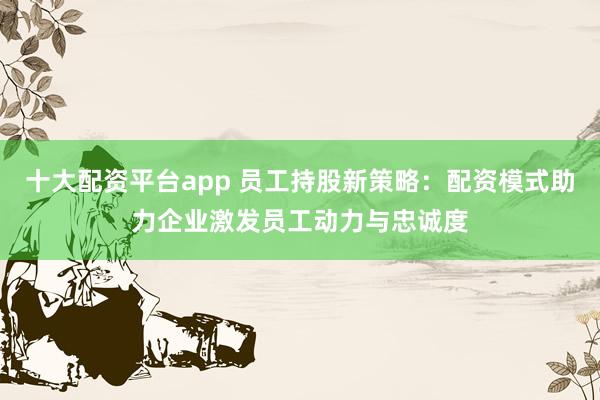 十大配资平台app 员工持股新策略：配资模式助力企业激发员工动力与忠诚度