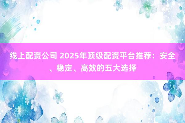 线上配资公司 2025年顶级配资平台推荐：安全、稳定、高效的五大选择