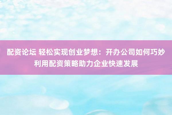 配资论坛 轻松实现创业梦想：开办公司如何巧妙利用配资策略助力企业快速发展