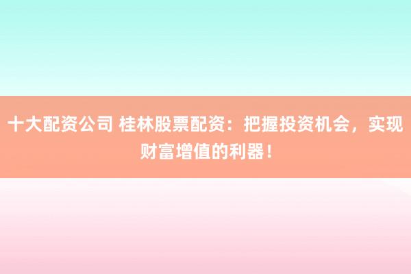 十大配资公司 桂林股票配资：把握投资机会，实现财富增值的利器！