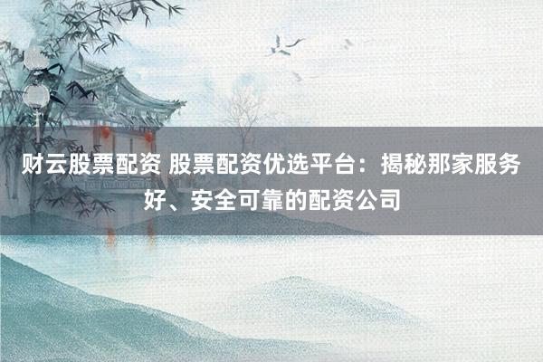 财云股票配资 股票配资优选平台：揭秘那家服务好、安全可靠的配资公司