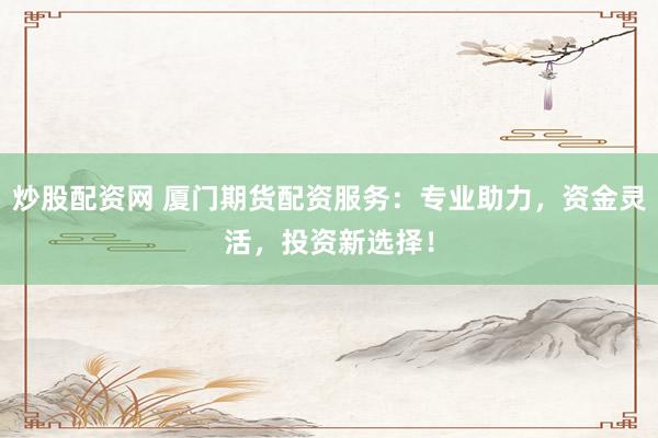 炒股配资网 厦门期货配资服务：专业助力，资金灵活，投资新选择！
