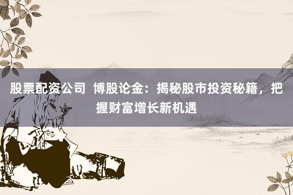股票配资公司  博股论金：揭秘股市投资秘籍，把握财富增长新机遇