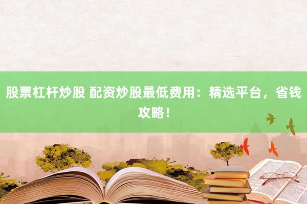 股票杠杆炒股 配资炒股最低费用：精选平台，省钱攻略！