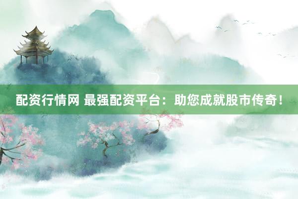 配资行情网 最强配资平台：助您成就股市传奇！
