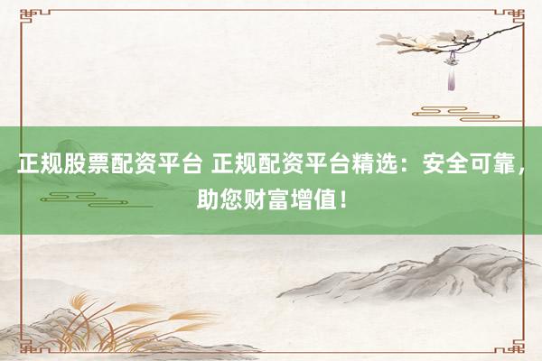 正规股票配资平台 正规配资平台精选：安全可靠，助您财富增值！