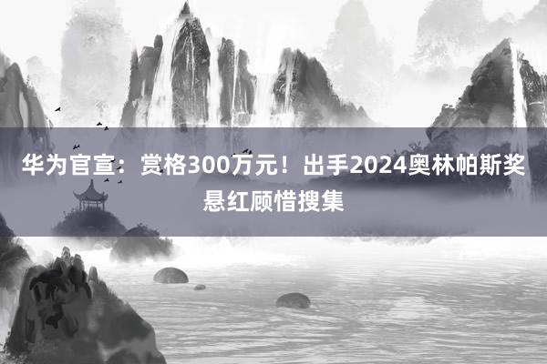 华为官宣：赏格300万元！出手2024奥林帕斯奖悬红顾惜搜集