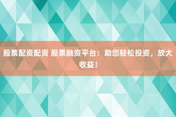 股票配资配资 股票融资平台：助您轻松投资，放大收益！