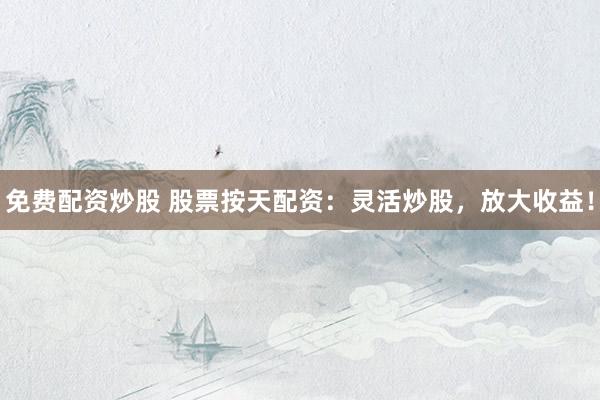 免费配资炒股 股票按天配资：灵活炒股，放大收益！