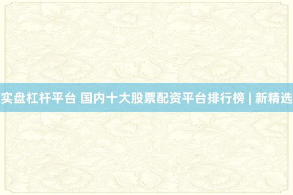 实盘杠杆平台 国内十大股票配资平台排行榜 | 新精选