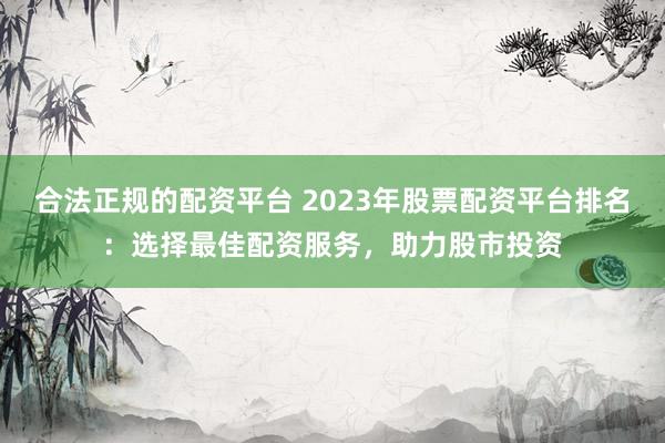 合法正规的配资平台 2023年股票配资平台排名:选择最佳配资服务,助力股市投资